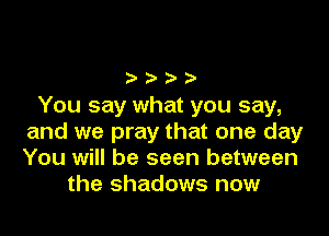 oooo
You say what you say,

and we pray that one day
You will be seen between
the shadows now