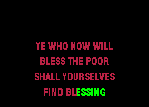 YE WHO HOW WILL

BLESS THE POOR
SHALL YOURSELVES
FIHD BLESSIHG