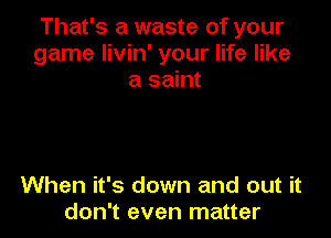 That's a waste of your
game Iivin' your life like
a saint

When it's down and out it
don't even matter