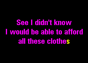 See I didn't know

I would be able to afford
all these clothes