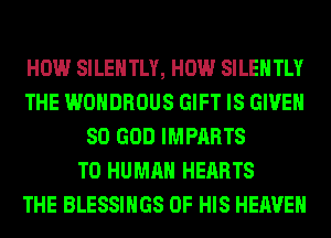 HOW SILEHTLY, HOW SILEHTLY
THE WOHDROUS GIFT IS GIVEN
SO GOD IMPARTS
T0 HUMAN HEARTS
THE BLESSINGS OF HIS HEAVEN