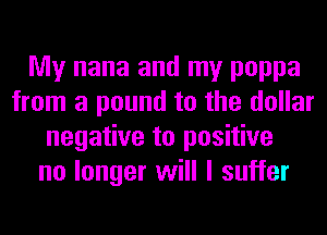 My nana and my poppa
from a pound to the dollar
negative to positive
no longer will I suffer