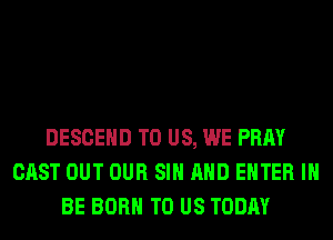 DESCEHD TO US, WE PRAY
CAST OUT OUR SIH AND ENTER I
BE BORN TO US TODAY