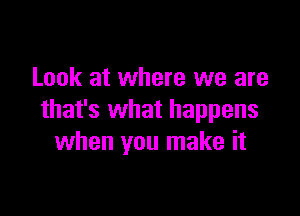 Look at where we are

that's what happens
when you make it