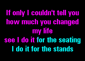 If only I couldn't tell you
how much you changed
my life
see I do it for the seating
I do it for the stands