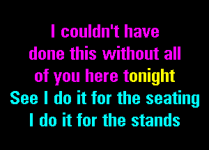 I couldn't have
done this without all
of you here tonight
See I do it for the seating
I do it for the stands