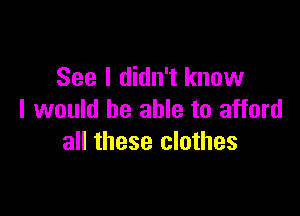 See I didn't know

I would be able to afford
all these clothes