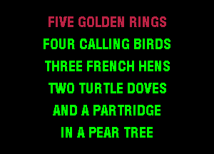 FIVE GOLDEN RINGS
FOUR CALLING BIRDS
THREE FRENCH HEHS

TWO TURTLE DOVES

AND A PARTBIDGE

IN A PEAR TREE l