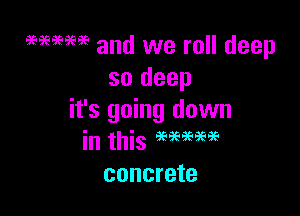 9696969699 and we roll deep
so deep

it's going down
in this 999999???
concrete