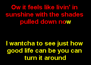Ow it feels like livin' in
sunshine with the shades
pulled down now

I wantcha to see just how
good life can be you can
turn it around