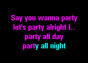 Say you wanna party
let's party alright l..

party all day
party all night