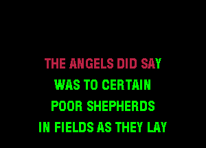 THE ANGELS DID SAY

WAS T0 CERTAIN
POOR SHEPHERDS
IH FIELDS AS THEY LAY