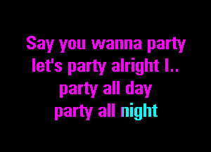 Say you wanna party
let's party alright l..

party all day
party all night