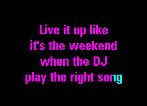 Live it up like
it's the weekend

when the DJ
play the right song