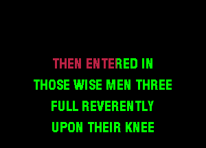 THEN ENTERED IN
THOSE WISE MEN THREE
FULL REVERENTLY

UPON THEIR KNEE l