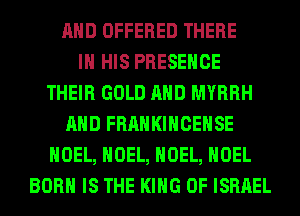 AND OFFERED THERE
IN HIS PRESENCE
THEIR GOLD AND MYRRH
AND FRANKIHCEHSE
NOEL, NOEL, NOEL, NOEL
BORN IS THE KING OF ISRAEL