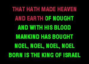 THAT HATH MADE HEAVEN
AND EARTH 0F HOUGHT
AND WITH HIS BLOOD
MAHKIHD HAS BOUGHT
NOEL, NOEL, NOEL, NOEL
BORN IS THE KING OF ISRAEL