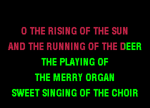 0 THE RISING OF THE SUN
AND THE RUNNING OF THE DEER
THE PLAYING OF
THE MERRY ORGAN
SWEET SINGING OF THE CHOIR
