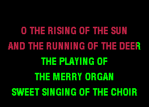 0 THE RISING OF THE SUN
AND THE RUNNING OF THE DEER
THE PLAYING OF
THE MERRY ORGAN
SWEET SINGING OF THE CHOIR