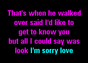 That's when he walked
over said I'd like to

get to know you
but all I could say was
look I'm sorry love