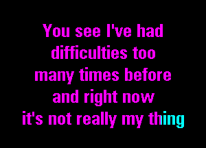 You see I've had
difficulties too

many times before
and right now
it's not really my thing