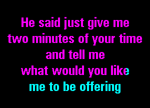 He said iust give me
two minutes of your time
and tell me
what would you like
me to be offering