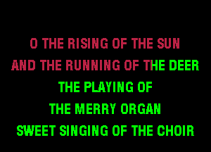0 THE RISING OF THE SUN
AND THE RUNNING OF THE DEER
THE PLAYING OF
THE MERRY ORGAN
SWEET SINGING OF THE CHOIR