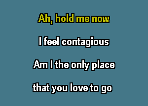 Ah, hold me now
lfeel contagious

Am I the only place

that you love to go
