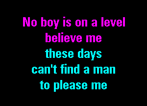 No hay is on a level
believe me

these days
can't find a man
to please me