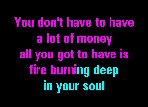 You don't have to have
a lot of money

all you got to have is
fire burning deep
in your soul