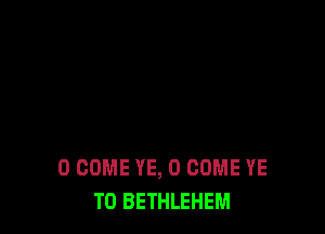 0 COME YE, O COME YE
TO BETHLEHEM