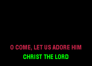 0 COME, LET US ADOBE HIM
CHRIST THE LORD