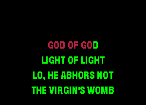 GOD OF GOD

LIGHT OF LIGHT
L0, HE ABHORS NOT
THE VIRGIH'S WOMB
