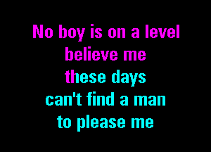 No hay is on a level
believe me

these days
can't find a man
to please me