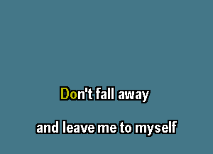 Don't fall away

and leave me to myself