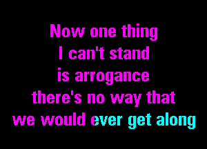 Now one thing
I can't stand

is arrogance
there's no way that
we would ever get along