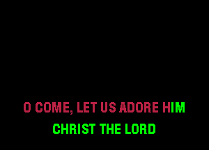 0 COME, LET US ADOBE HIM
CHRIST THE LORD