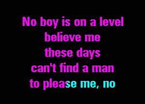 No hay is on a level
believe me

these days
can't find a man
to please me, no