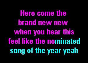 Here come the
brand new new
when you hear this
feel like the nominated
song of the year yeah