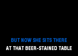 BUT HOW SHE SITS THERE
AT THAT BEER-STAIHED TABLE