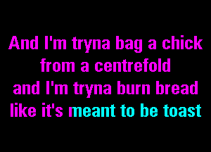 And I'm tryna bag a chick
from a centrefold
and I'm tryna burn bread
like it's meant to he toast