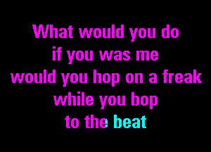 What would you do
if you was me

would you hop on a freak
while you hop
to the heat