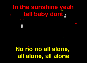 In the sunshine yeah-
1 tell baby dont g

No no no all alone,
all alone, all alone