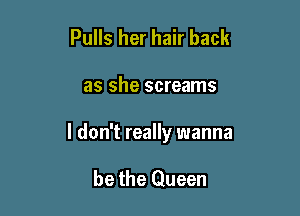 Pulls her hair back

as she screams

I don't really wanna

be the Queen