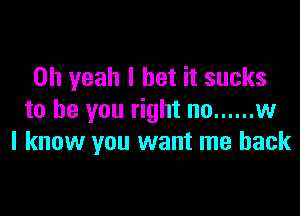 Oh yeah I bet it sucks

to be you right no ...... w
I know you want me back