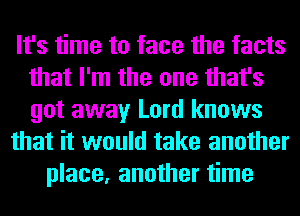 It's time to face the facts
that I'm the one that's
got away Lord knows

that it would take another

place, another time