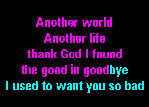 Another world
Another life

thank God I found
the good in goodbye
I used to want you so had