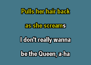 Pulls her hair back

as she screams

I don't really wanna

be the Queen, a-ha