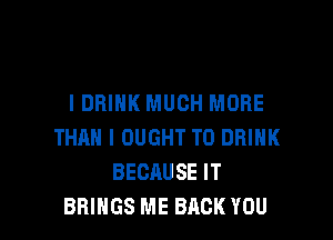 I DRINK MUCH MORE

THAN l OUGHT T0 DRINK
BECAUSE IT
BRINGS ME BACK YOU