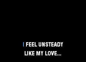 I FEEL UNSTERDY
LIKE MY LOVE...
